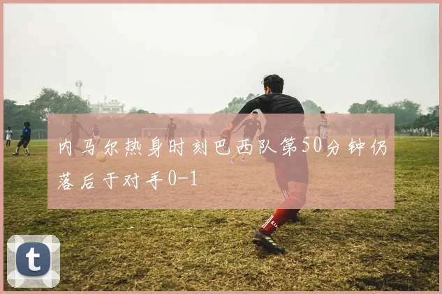 内马尔热身时刻巴西队第50分钟仍落后于对手0-1