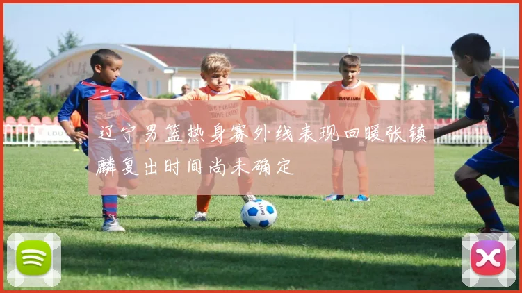辽宁男篮热身赛外线表现回暖张镇麟复出时间尚未确定