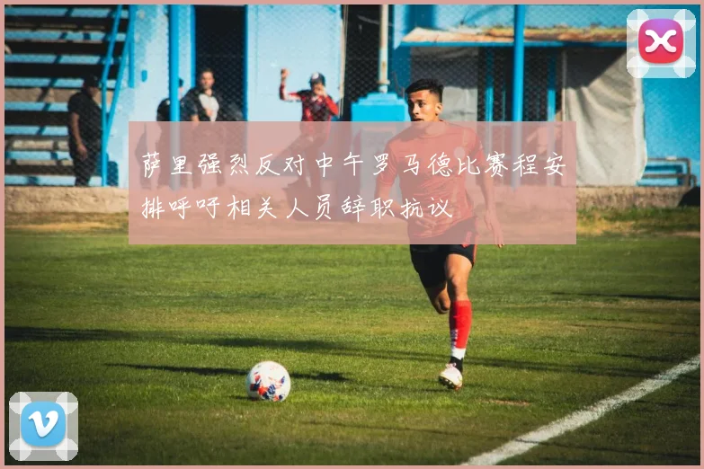 萨里强烈反对中午罗马德比赛程安排呼吁相关人员辞职抗议