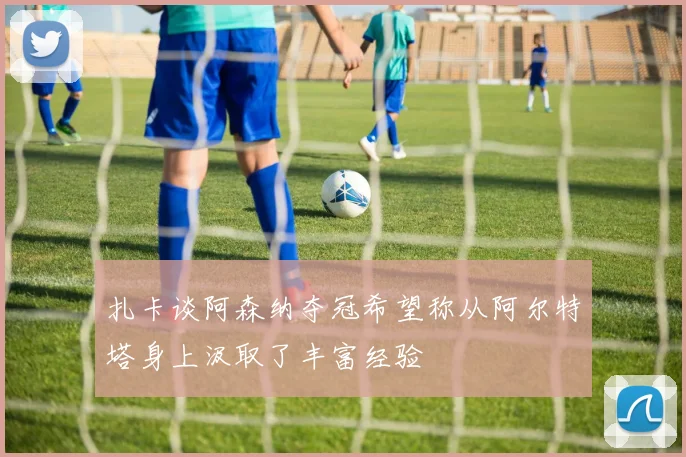 扎卡谈阿森纳夺冠希望称从阿尔特塔身上汲取了丰富经验