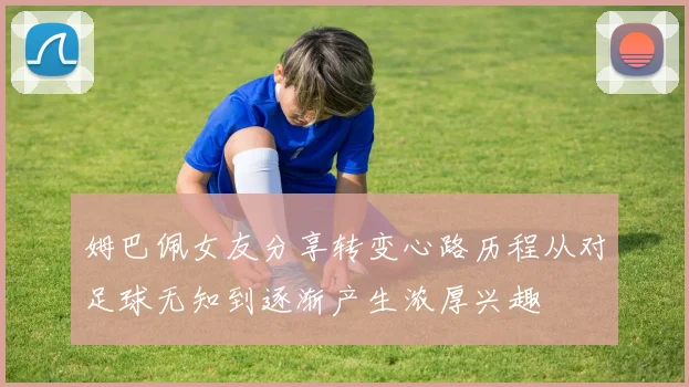 姆巴佩女友分享转变心路历程从对足球无知到逐渐产生浓厚兴趣