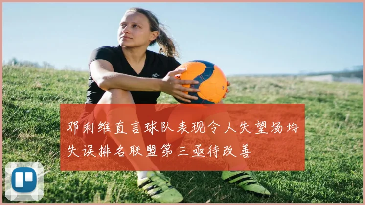 邓利维直言球队表现令人失望场均失误排名联盟第三亟待改善