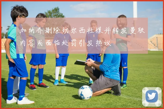加纳乔删除切尔西社媒并转发曼联内容或面临处罚引发热议