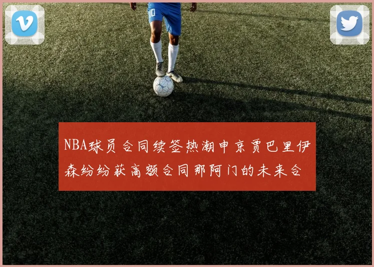 NBA球员合同续签热潮申京贾巴里伊森纷纷获高额合同那阿门的未来合同将如何定价