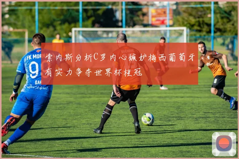 索内斯分析C罗内心嫉妒梅西葡萄牙有实力争夺世界杯桂冠