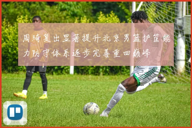 周琦复出显著提升北京男篮护筐能力防守体系逐步完善重回巅峰
