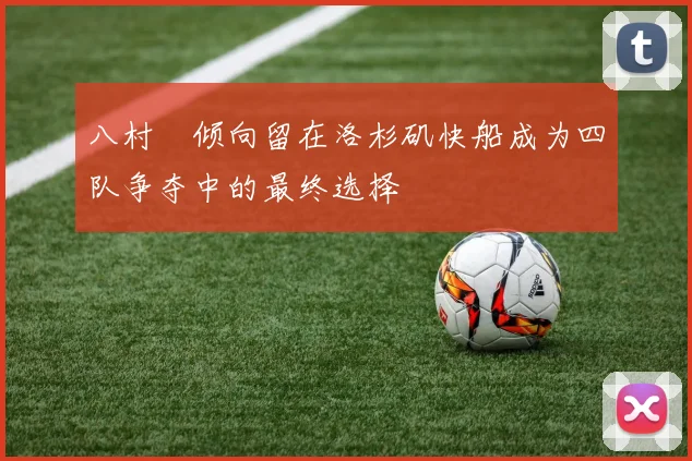 八村塁倾向留在洛杉矶快船成为四队争夺中的最终选择