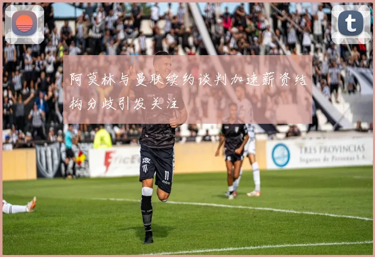 阿莫林与曼联续约谈判加速薪资结构分歧引发关注