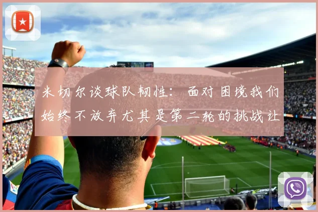 米切尔谈球队韧性：面对困境我们始终不放弃尤其是第二轮的挑战让人印象深刻