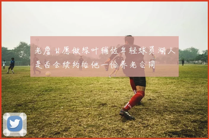 老詹甘愿做绿叶辅佐年轻球员湖人是否会续约给他一份养老合同