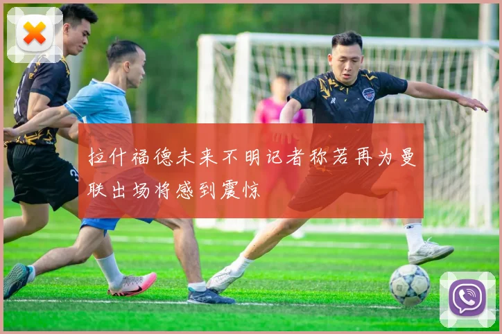 拉什福德未来不明记者称若再为曼联出场将感到震惊
