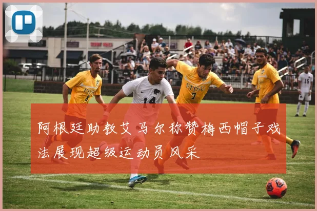 阿根廷助教艾马尔称赞梅西帽子戏法展现超级运动员风采