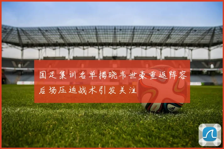 国足集训名单揭晓韦世豪重返阵容后场压迫战术引发关注