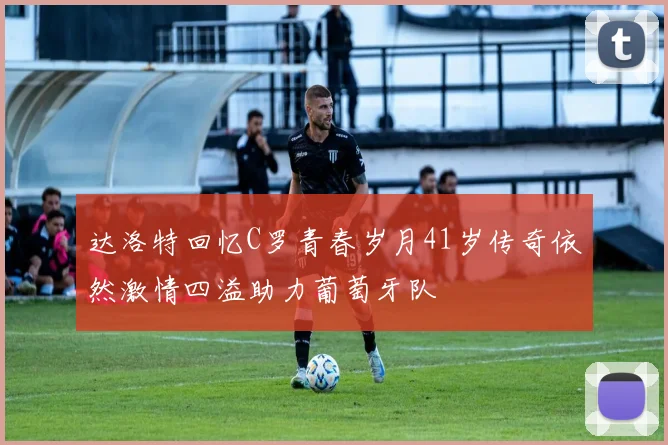达洛特回忆C罗青春岁月41岁传奇依然激情四溢助力葡萄牙队