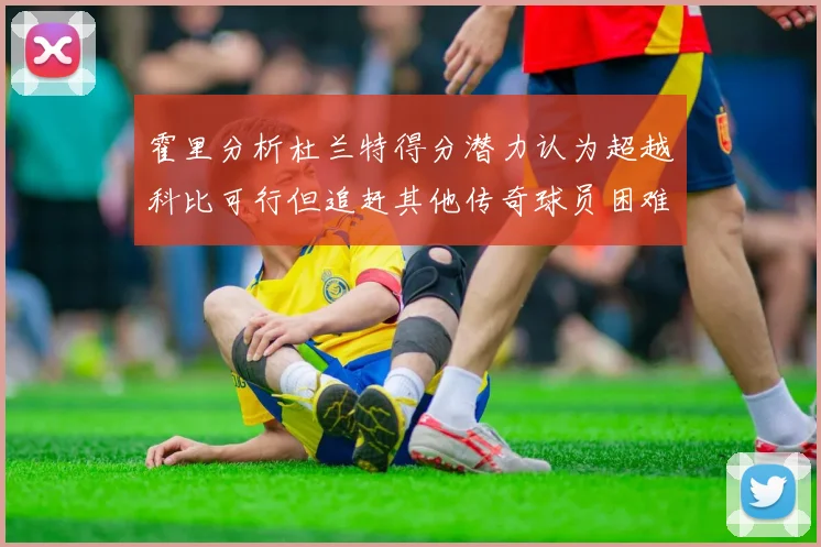 霍里分析杜兰特得分潜力认为超越科比可行但追赶其他传奇球员困难重重