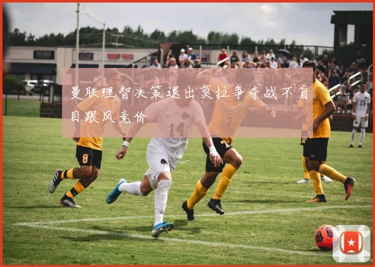 曼联理智决策退出莫拉争夺战不盲目跟风竞价