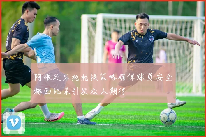 阿根廷末轮轮换策略确保球员安全梅西纪录引发众人期待