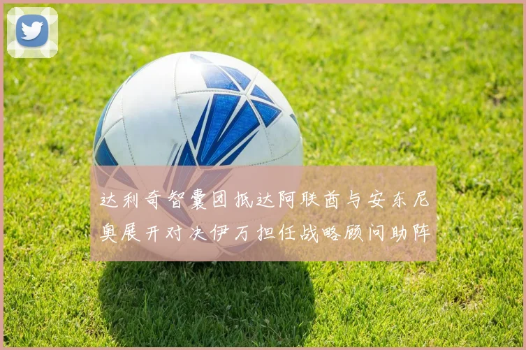 达利奇智囊团抵达阿联酋与安东尼奥展开对决伊万担任战略顾问助阵