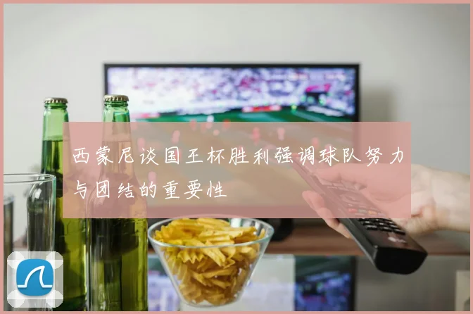 西蒙尼谈国王杯胜利强调球队努力与团结的重要性