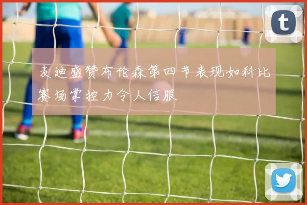 麦迪盛赞布伦森第四节表现如科比赛场掌控力令人信服