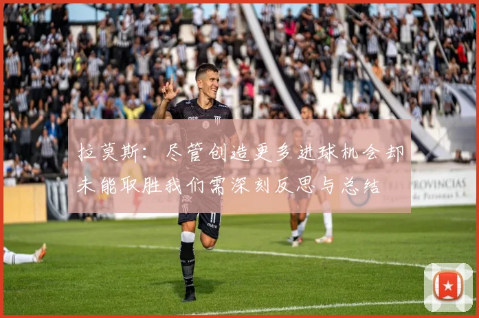 拉莫斯：尽管创造更多进球机会却未能取胜我们需深刻反思与总结