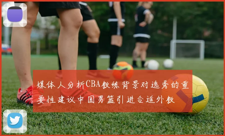 媒体人分析CBA教练背景对选秀的重要性建议中国男篮引进合适外教