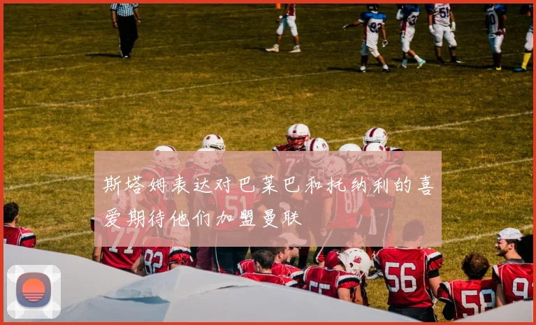 斯塔姆表达对巴莱巴和托纳利的喜爱期待他们加盟曼联